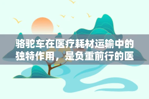 骆驼车在医疗耗材运输中的独特作用，是负重前行的医疗物流‘骆驼’吗？