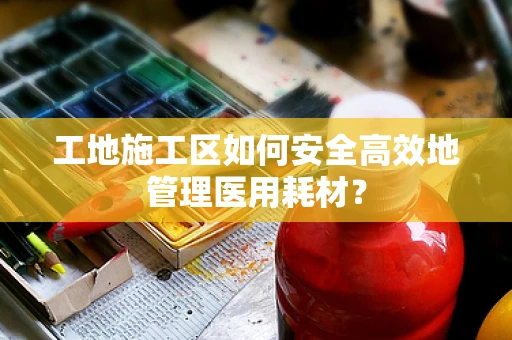 工地施工区如何安全高效地管理医用耗材？