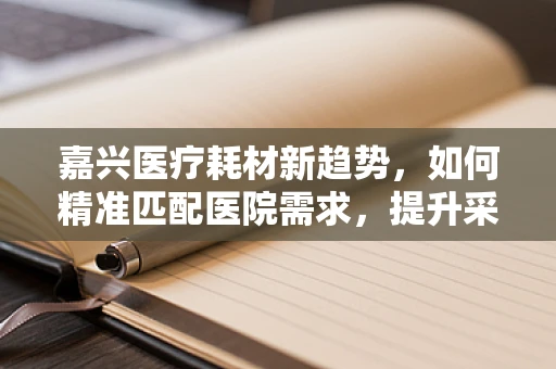 嘉兴医疗耗材新趋势，如何精准匹配医院需求，提升采购效率？