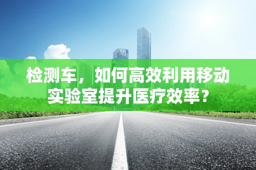 检测车，如何高效利用移动实验室提升医疗效率？