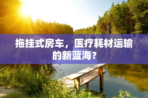 拖挂式房车，医疗耗材运输的新蓝海？