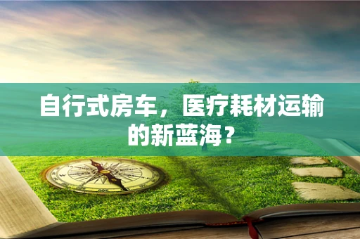 自行式房车，医疗耗材运输的新蓝海？