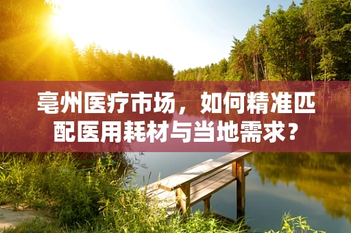 亳州医疗市场，如何精准匹配医用耗材与当地需求？