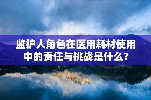 监护人角色在医用耗材使用中的责任与挑战是什么？
