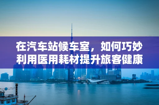 在汽车站候车室，如何巧妙利用医用耗材提升旅客健康安全？