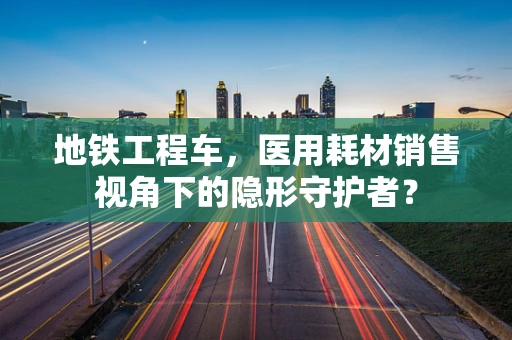 地铁工程车，医用耗材销售视角下的隐形守护者？
