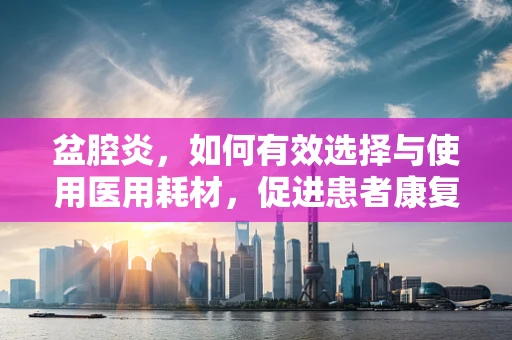 盆腔炎，如何有效选择与使用医用耗材，促进患者康复？