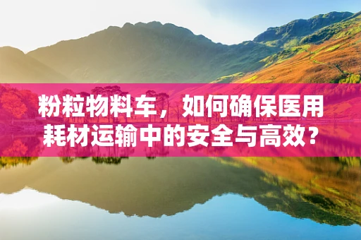 粉粒物料车，如何确保医用耗材运输中的安全与高效？
