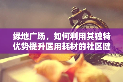 绿地广场，如何利用其独特优势提升医用耗材的社区健康宣传？