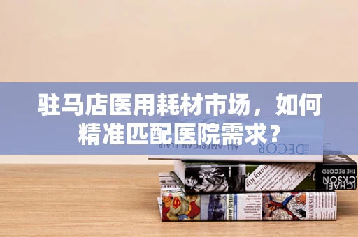 驻马店医用耗材市场，如何精准匹配医院需求？