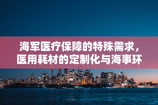 海军医疗保障的特殊需求，医用耗材的定制化与海事环境适应性