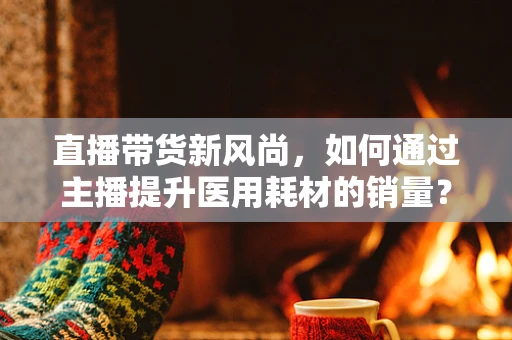 直播带货新风尚，如何通过主播提升医用耗材的销量？