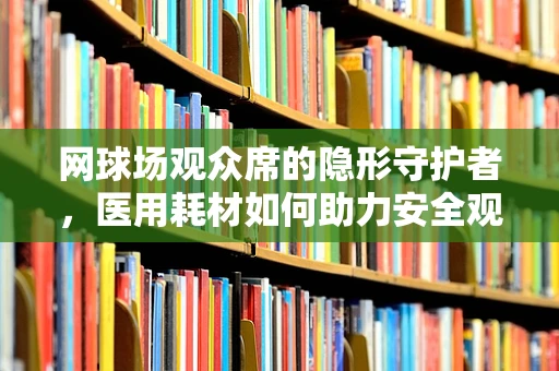 网球场观众席的隐形守护者，医用耗材如何助力安全观赛？
