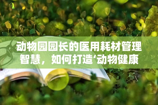 动物园园长的医用耗材管理智慧，如何打造‘动物健康’的‘绿色生态’？