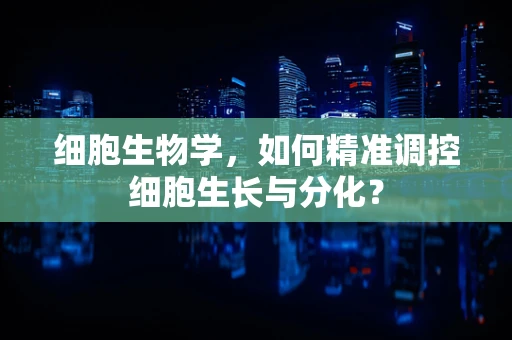 细胞生物学，如何精准调控细胞生长与分化？