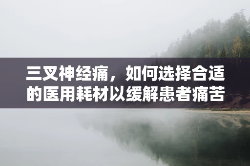 三叉神经痛，如何选择合适的医用耗材以缓解患者痛苦？