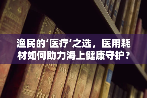 渔民的‘医疗’之选，医用耗材如何助力海上健康守护？