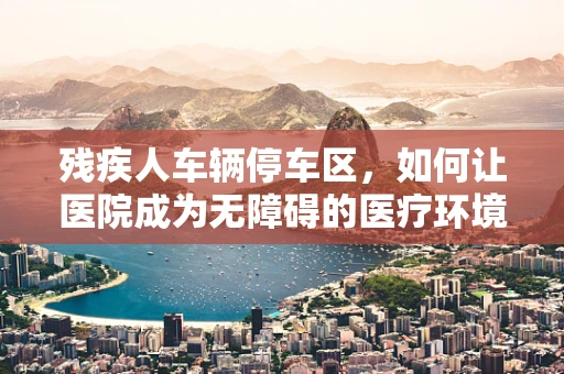 残疾人车辆停车区，如何让医院成为无障碍的医疗环境？