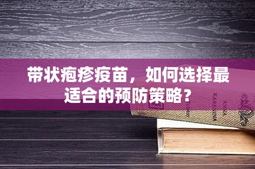 带状疱疹疫苗，如何选择最适合的预防策略？
