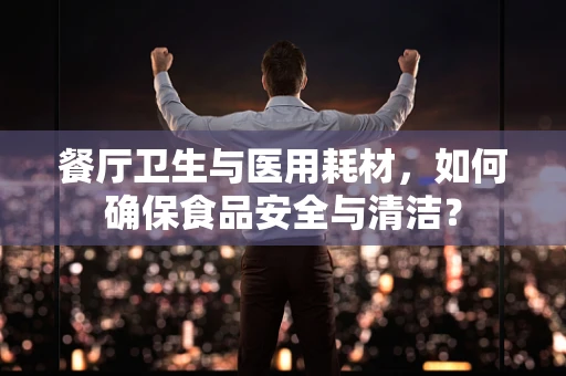 餐厅卫生与医用耗材，如何确保食品安全与清洁？