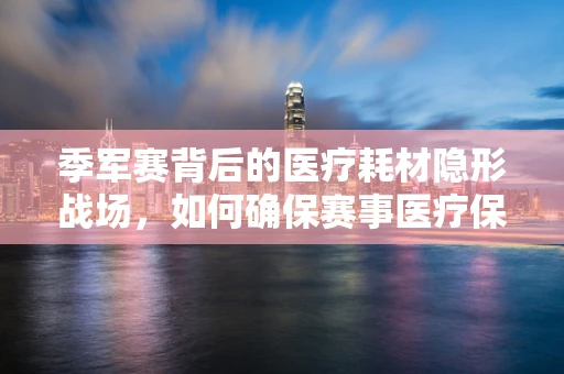 季军赛背后的医疗耗材隐形战场，如何确保赛事医疗保障的高效与安全？