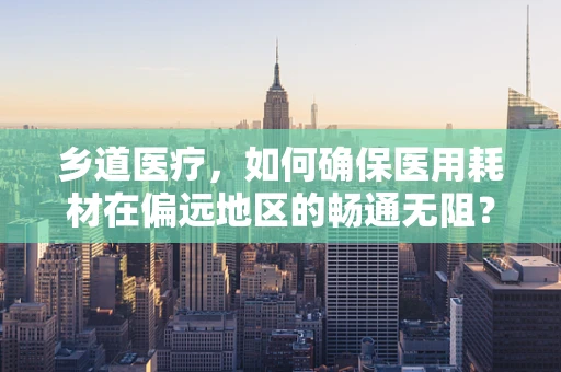 乡道医疗，如何确保医用耗材在偏远地区的畅通无阻？