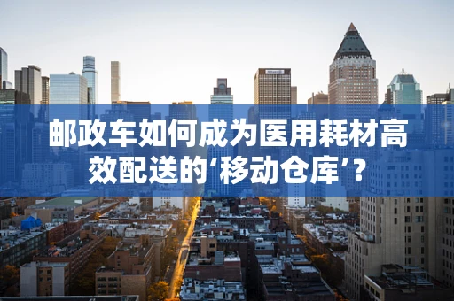 邮政车如何成为医用耗材高效配送的‘移动仓库’？