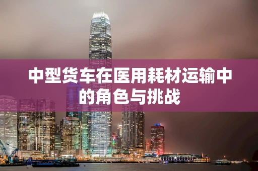 中型货车在医用耗材运输中的角色与挑战