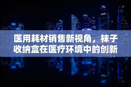 医用耗材销售新视角，袜子收纳盒在医疗环境中的创新应用？