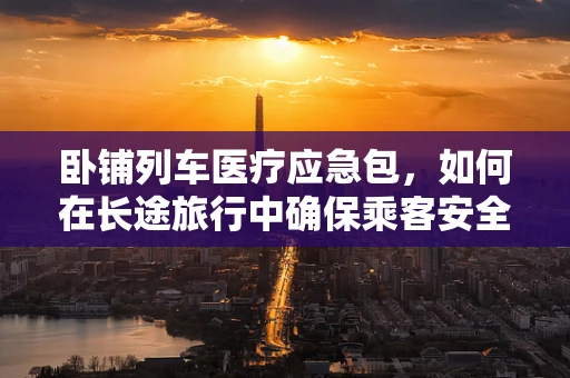 卧铺列车医疗应急包，如何在长途旅行中确保乘客安全？