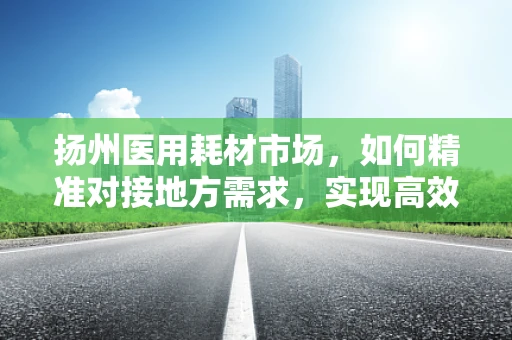 扬州医用耗材市场，如何精准对接地方需求，实现高效供应？