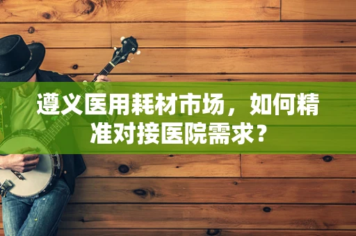 遵义医用耗材市场，如何精准对接医院需求？