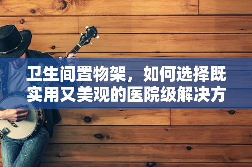 卫生间置物架，如何选择既实用又美观的医院级解决方案？