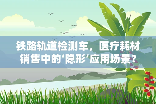 铁路轨道检测车，医疗耗材销售中的‘隐形’应用场景？
