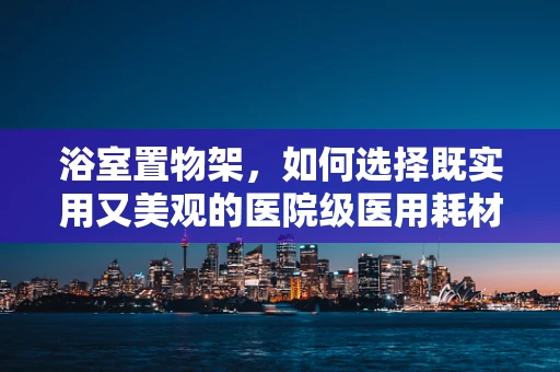 浴室置物架，如何选择既实用又美观的医院级医用耗材？