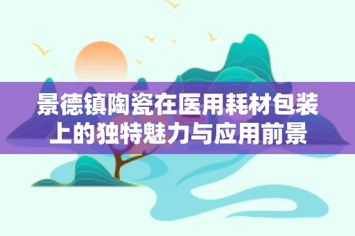 景德镇陶瓷在医用耗材包装上的独特魅力与应用前景