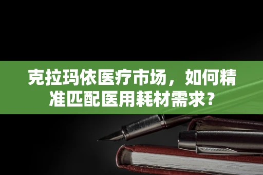 克拉玛依医疗市场，如何精准匹配医用耗材需求？
