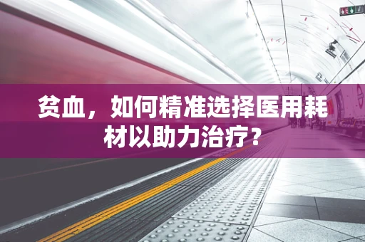 贫血，如何精准选择医用耗材以助力治疗？