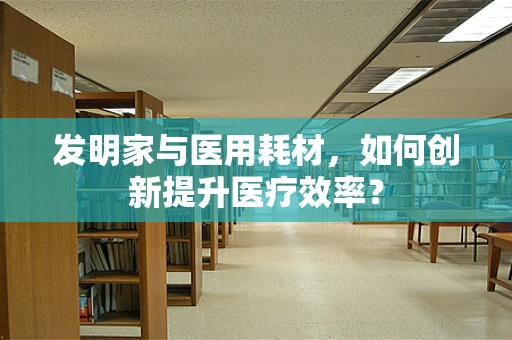 发明家与医用耗材，如何创新提升医疗效率？