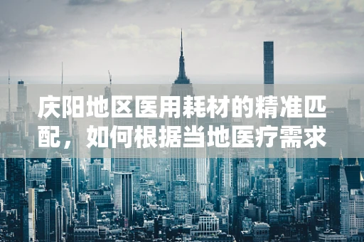 庆阳地区医用耗材的精准匹配，如何根据当地医疗需求优化供应？