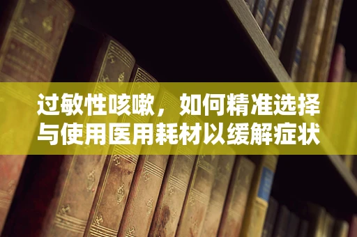 过敏性咳嗽，如何精准选择与使用医用耗材以缓解症状？