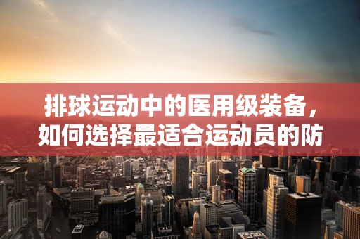 排球运动中的医用级装备，如何选择最适合运动员的防护用品？