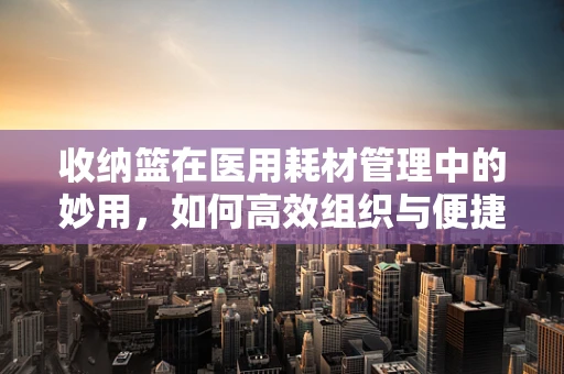 收纳篮在医用耗材管理中的妙用，如何高效组织与便捷取用？