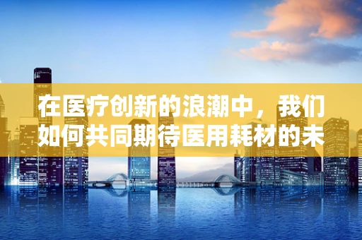 在医疗创新的浪潮中，我们如何共同期待医用耗材的未来？