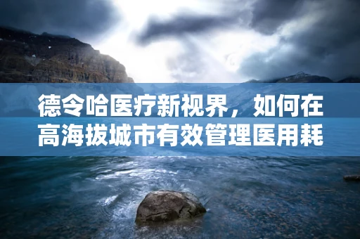德令哈医疗新视界，如何在高海拔城市有效管理医用耗材？