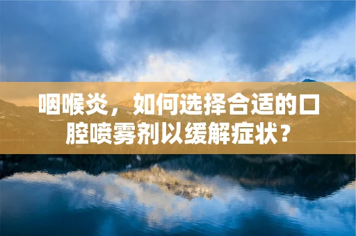 咽喉炎，如何选择合适的口腔喷雾剂以缓解症状？