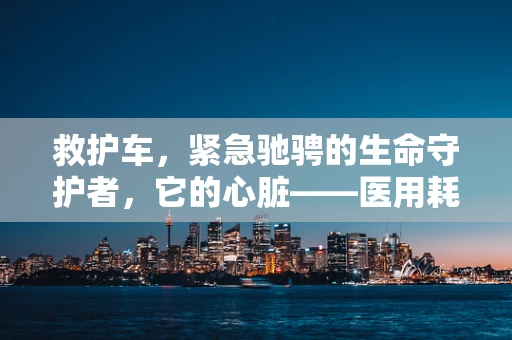 救护车，紧急驰骋的生命守护者，它的心脏——医用耗材如何保障高效运转？