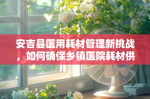 安吉县医用耗材管理新挑战，如何确保乡镇医院耗材供应的精准滴灌？