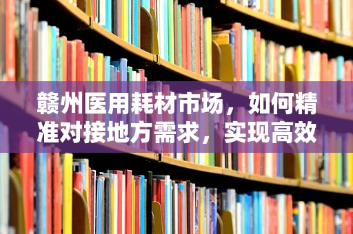 赣州医用耗材市场，如何精准对接地方需求，实现高效供应？