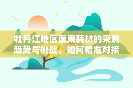 牡丹江地区医用耗材的采购趋势与挑战，如何精准对接市场需求？